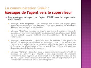  Les messages envoyés par l'agent SNMP vers le superviseur
SNMP sont :
 Message "Get Response" : ce message est utilisé par l'agent pour
répondre aux messages "Get Request", "Get Next Request" et "Get Bulk
Request" envoyés par le superviseur ;
 Message "Trap" : ce message est envoyé par l'agent à son superviseur de
manière asynchrone pour signaler un événement, un changement d'état
ou un défaut. L'agent n'attend pas d'acquittement de la part du
superviseur ;
 Message "Notification" : introduit avec la version 2 du protocole
SNMP, ce message est similaire au message "Trap". Il est envoyé par
l'agent à son superviseur de manière asynchrone pour signaler un
événement, un changement d'état ou un défaut. L'agent n'attend pas
d'acquittement de la part du manager ;
 Message "Inform" : introduit avec la version 2 du protocole SNMP, ce
message est envoyé par l'agent à son superviseur de manière
asynchrone pour signaler un événement, un changement d'état ou un
défaut. L'agent attend un acquittement de la part du superviseur et il y
aura une retransmission en cas de non réponse.
 