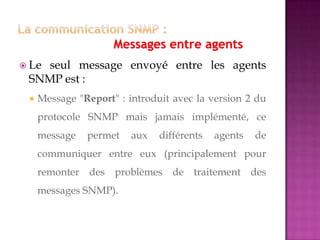  Le seul message envoyé entre les agents
SNMP est :
 Message "Report" : introduit avec la version 2 du
protocole SNMP mais jamais implémenté, ce
message permet aux différents agents de
communiquer entre eux (principalement pour
remonter des problèmes de traitement des
messages SNMP).
 