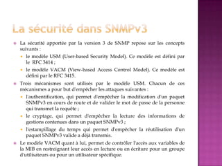  La sécurité apportée par la version 3 de SNMP repose sur les concepts
suivants :
 le modèle USM (User-based Security Model). Ce modèle est défini par
le RFC 3414 ;
 le modèle VACM (View-based Access Control Model). Ce modèle est
défini par le RFC 3415.
 Trois mécanismes sont utilisés par le modèle USM. Chacun de ces
mécanismes a pour but d'empêcher les attaques suivantes :
 l'authentification, qui permet d'empêcher la modification d'un paquet
SNMPv3 en cours de route et de valider le mot de passe de la personne
qui transmet la requête ;
 le cryptage, qui permet d'empêcher la lecture des informations de
gestions contenues dans un paquet SNMPv3 ;
 l'estampillage du temps qui permet d'empêcher la réutilisation d'un
paquet SNMPv3 valide a déjà transmis.
 Le modèle VACM quant à lui, permet de contrôler l'accès aux variables de
la MIB en restreignant leur accès en lecture ou en écriture pour un groupe
d'utilisateurs ou pour un utilisateur spécifique.
 