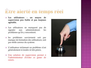  Les utilisateurs : un moyen de
supervision peu fiable et pas toujours
agréable.
 Les utilisateurs ne manquent pas de
signaler aux administrateurs les
problèmes qu’ils y rencontrent.
 les problèmes surviennent soit par
manque de formation des utilisateurs, soit
par réelle carence du système.
 L’utilisateur réclamant un problème n’est
généralement ni tendre ni très précis.
 Une solution de supervision permet à
l’administrateur d’éviter ce genre de
soucis.
 