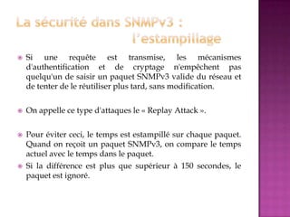  Si une requête est transmise, les mécanismes
d'authentification et de cryptage n'empêchent pas
quelqu'un de saisir un paquet SNMPv3 valide du réseau et
de tenter de le réutiliser plus tard, sans modification.
 On appelle ce type d'attaques le « Replay Attack ».
 Pour éviter ceci, le temps est estampillé sur chaque paquet.
Quand on reçoit un paquet SNMPv3, on compare le temps
actuel avec le temps dans le paquet.
 Si la différence est plus que supérieur à 150 secondes, le
paquet est ignoré.
 