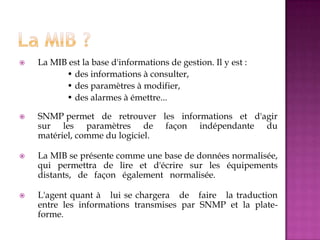  La MIB est la base d'informations de gestion. Il y est :
• des informations à consulter,
• des paramètres à modifier,
• des alarmes à émettre...
 SNMP permet de retrouver les informations et d'agir
sur les paramètres de façon indépendante du
matériel, comme du logiciel.
 La MIB se présente comme une base de données normalisée,
qui permettra de lire et d'écrire sur les équipements
distants, de façon également normalisée.
 L'agent quant à lui se chargera de faire la traduction
entre les informations transmises par SNMP et la plate-
forme.
 