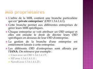  L'arbre de la MIB, contient une branche particulière
qui est "private enterprises" (OID 1.3.6.1.4.1).
 Cette branche permet aux différentes entreprises de
gérer leurs MIB spécifiques.
 Chaque entreprise se voit attribuer un OID unique et
elles ont ensuite le droit de décrire leurs OID
spécifiques en dessous de leur OID d'entreprise.
 La gestion de la branche d'une entreprise est
entièrement laissée à cette entreprise.
 Les différents OID d'entreprises sont alloués par
l'IANA. On retrouve par exemple :
 Cisco avec un OID 1.3.6.1.4.1.9 ;
 HP avec 1.3.6.1.4.1.11 ;
 Novell avec 1.3.6.1.4.1.23 ;
 