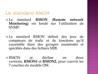  Le standard RMON (Remote network
Monitoring) est fondé sur l’utilisation de
SNMP.
 Le standard RMON définit des jeux de
compteurs de trafic et de fonctions qu’il
rassemble dans des groupes numérotés et
spécifiés dans des fichiers MIB.
 RMON se décline en deux
versions, RMON1 et RMON2, pour couvrir les
7 couches du modèle OSI.
 