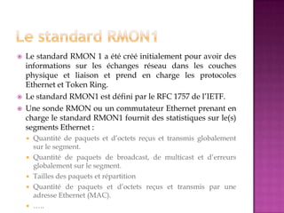  Le standard RMON 1 a été créé initialement pour avoir des
informations sur les échanges réseau dans les couches
physique et liaison et prend en charge les protocoles
Ethernet et Token Ring.
 Le standard RMON1 est défini par le RFC 1757 de l’IETF.
 Une sonde RMON ou un commutateur Ethernet prenant en
charge le standard RMON1 fournit des statistiques sur le(s)
segments Ethernet :
 Quantité de paquets et d’octets reçus et transmis globalement
sur le segment.
 Quantité de paquets de broadcast, de multicast et d’erreurs
globalement sur le segment.
 Tailles des paquets et répartition
 Quantité de paquets et d’octets reçus et transmis par une
adresse Ethernet (MAC).
 …..
 
