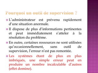  L’administrateur est prévenu rapidement
d’une situation anormale.
 Il dispose de plus d’informations pertinentes
et peut immédiatement s’atteler à la
résolution du problème.
 En outre, certaines ressources ne sont utilisées
qu’occasionnellement, sans outil de
supervision, l’erreur n’est pas remontée.
 Les systèmes étant de plus en plus
imbriqués, une simple erreur peut en
produire un nombre incalculable d’autres
(effet domino).
 