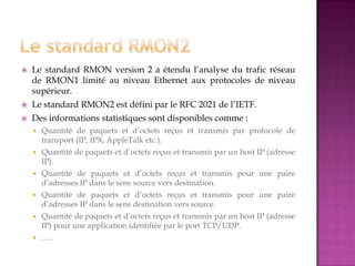  Le standard RMON version 2 a étendu l’analyse du trafic réseau
de RMON1 limité au niveau Ethernet aux protocoles de niveau
supérieur.
 Le standard RMON2 est défini par le RFC 2021 de l’IETF.
 Des informations statistiques sont disponibles comme :
 Quantité de paquets et d’octets reçus et transmis par protocole de
transport (IP, IPX, AppleTalk etc.).
 Quantité de paquets et d’octets reçus et transmis par un host IP (adresse
IP).
 Quantité de paquets et d’octets reçus et transmis pour une paire
d’adresses IP dans le sens source vers destination.
 Quantité de paquets et d’octets reçus et transmis pour une paire
d’adresses IP dans le sens destination vers source.
 Quantité de paquets et d’octets reçus et transmis par un host IP (adresse
IP) pour une application identifiée par le port TCP/UDP.
 …..
 