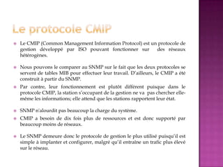  Le CMIP (Common Management Information Protocol) est un protocole de
gestion développé par ISO pouvant fonctionner sur des réseaux
hétérogènes.
 Nous pouvons le comparer au SNMP sur le fait que les deux protocoles se
servent de tables MIB pour effectuer leur travail. D’ailleurs, le CMIP a été
construit à partir du SNMP.
 Par contre, leur fonctionnement est plutôt différent puisque dans le
protocole CMIP, la station s’occupant de la gestion ne va pas chercher elle-
même les informations; elle attend que les stations rapportent leur état.
 SNMP n'alourdit pas beaucoup la charge du système.
 CMIP a besoin de dix fois plus de ressources et est donc supporté par
beaucoup moins de réseaux.
 Le SNMP demeure donc le protocole de gestion le plus utilisé puisqu’il est
simple à implanter et configurer, malgré qu’il entraîne un trafic plus élevé
sur le réseau.
 