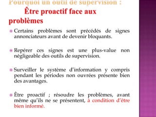 Certains problèmes sont précédés de signes
annonciateurs avant de devenir bloquants.
 Repérer ces signes est une plus-value non
négligeable des outils de supervision.
 Surveiller le système d’information y compris
pendant les périodes non ouvrées présente bien
des avantages.
 Être proactif ; résoudre les problèmes, avant
même qu’ils ne se présentent, à condition d’être
bien informé.
 