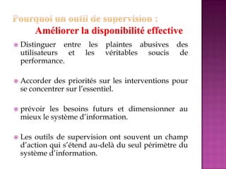  Distinguer entre les plaintes abusives des
utilisateurs et les véritables soucis de
performance.
 Accorder des priorités sur les interventions pour
se concentrer sur l’essentiel.
 prévoir les besoins futurs et dimensionner au
mieux le système d’information.
 Les outils de supervision ont souvent un champ
d’action qui s’étend au-delà du seul périmètre du
système d’information.
 
