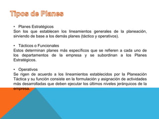 • Planes Estratégicos
Son los que establecen los lineamientos generales de la planeación,
sirviendo de base a los demás planes (táctico y operativos).
• Tácticos o Funcionales
Estos determinan planes más específicos que se refieren a cada uno de
los departamentos de la empresa y se subordinan a los Planes
Estratégicos.
• Operativos
Se rigen de acuerdo a los lineamientos establecidos por la Planeación
Táctica y su función consiste en la formulación y asignación de actividades
más desarrolladas que deben ejecutar los últimos niveles jerárquicos de la
empresa.
 