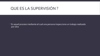 QUE ES LA SUPERVISIÓN ?
 Es aquel proceso mediante el cual una persona inspecciona un trabajo realizado
por otra
 