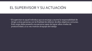EL SUPERVISOR Y SU ACTUACIÓN
 El supervisor es aquel individuo que se encarga y asume la responsabilidad de
dirigir a otras personas con la finalidad de obtener de ellos objetivos comunes.
Este cargo debe poseerlo una persona capaz de lograr altos niveles de
productividad y a su vez motivar al equipo de trabajo
 