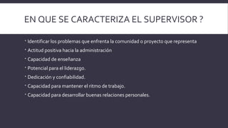 EN QUE SE CARACTERIZA EL SUPERVISOR ?
 Identificar los problemas que enfrenta la comunidad o proyecto que representa
 Actitud positiva hacia la administración
 Capacidad de enseñanza
 Potencial para el liderazgo.
 Dedicación y confiabilidad.
 Capacidad para mantener el ritmo de trabajo.
 Capacidad para desarrollar buenas relaciones personales.
 
