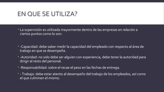 EN QUE SE UTILIZA?
 La supervisión es utilizada mayormente dentro de las empresas en relación a
ciertos puntos como lo son:
 -Capacidad: debe saber medir la capacidad del empleado con respecto al área de
trabajo en que se desempeña.
 -Autoridad: no solo debe ser alguien con experiencia, debe tener la autoridad para
dirigir al resto del personal.
 -Responsabilidad: sobre el recae el peso en las fechas de entrega.
 - Trabajo: debe estar atento al desempeño del trabajo de los empleados, así como
el que culminen el mismo.
 