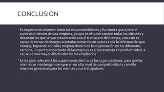 CONCLUSIÓN
 Es importante observar todas las responsabilidades y funciones que ejerce el
supervisor dentro de una empresa, ya que es el quien conoce todas las virtudes y
decadencias que se van presentando con el transcurrir del tiempo, con esto es
capaz de tomar decisiones acertadas tomando en cuenta toda la información que
maneja, logrando con ellas mejoras dentro de la organización en los diferentes
campos, un punto importante de las mejoras es el incremento en productividad, a
causa de una mayor efectividad de los empleados
 Es de gran relevancia los supervisores dentro de las organizaciones, para que las
mismas se mantengan siempre en un alto nivel de competitividad y con ello
mayores ganancias para las mismas y sus trabajadores
 