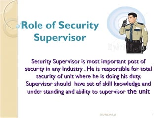 Security Supervisor is most important post ofSecurity Supervisor is most important post of
security in any Industry . He is responsible for totalsecurity in any Industry . He is responsible for total
security of unit where he is doing his duty.security of unit where he is doing his duty.
Supervisor should have set of skill knowledge andSupervisor should have set of skill knowledge and
under standing and ability to supervisorunder standing and ability to supervisor the unitthe unit
BIS INDIA Ltd 1
Role of Security
Supervisor
 