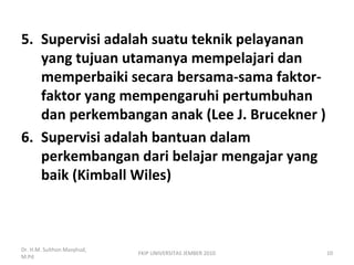 5. Supervisi adalah suatu teknik pelayanan
yang tujuan utamanya mempelajari dan
memperbaiki secara bersama-sama faktor-
faktor yang mempengaruhi pertumbuhan
dan perkembangan anak (Lee J. Brucekner )
6. Supervisi adalah bantuan dalam
perkembangan dari belajar mengajar yang
baik (Kimball Wiles)
Dr. H.M. Sulthon Masyhud,
M.Pd
10FKIP UNIVERSITAS JEMBER 2010
 