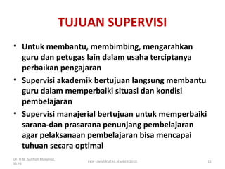 TUJUAN SUPERVISI
• Untuk membantu, membimbing, mengarahkan
guru dan petugas lain dalam usaha terciptanya
perbaikan pengajaran
• Supervisi akademik bertujuan langsung membantu
guru dalam memperbaiki situasi dan kondisi
pembelajaran
• Supervisi manajerial bertujuan untuk memperbaiki
sarana-dan prasarana penunjang pembelajaran
agar pelaksanaan pembelajaran bisa mencapai
tuhuan secara optimal
Dr. H.M. Sulthon Masyhud,
M.Pd
11FKIP UNIVERSITAS JEMBER 2010
 