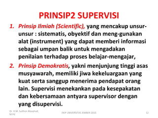 PRINSIP2 SUPERVISI
1. Prinsip Ilmiah (Scientific), yang mencakup unsur-
unsur : sistematis, obyektif dan meng-gunakan
alat (instrument) yang dapat memberi informasi
sebagai umpan balik untuk mengadakan
penilaian terhadap proses belajar-mengajar,
2. Prinsip Demokratis, yakni menjunjung tinggi asas
musyawarah, memiliki jiwa kekeluargaan yang
kuat serta sanggup menerima pendapat orang
lain. Supervisi menekankan pada kesepakatan
dan kebersamaan antyara supervisor dengan
yang disupervisi.
Dr. H.M. Sulthon Masyhud,
M.Pd
12FKIP UNIVERSITAS JEMBER 2010
 