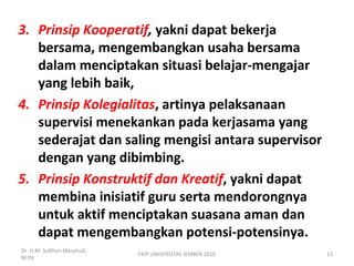 3. Prinsip Kooperatif, yakni dapat bekerja
bersama, mengembangkan usaha bersama
dalam menciptakan situasi belajar-mengajar
yang lebih baik,
4. Prinsip Kolegialitas, artinya pelaksanaan
supervisi menekankan pada kerjasama yang
sederajat dan saling mengisi antara supervisor
dengan yang dibimbing.
5. Prinsip Konstruktif dan Kreatif, yakni dapat
membina inisiatif guru serta mendorongnya
untuk aktif menciptakan suasana aman dan
dapat mengembangkan potensi-potensinya.
Dr. H.M. Sulthon Masyhud,
M.Pd
13FKIP UNIVERSITAS JEMBER 2010
 