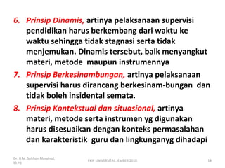6. Prinsip Dinamis, artinya pelaksanaan supervisi
pendidikan harus berkembang dari waktu ke
waktu sehingga tidak stagnasi serta tidak
menjemukan. Dinamis tersebut, baik menyangkut
materi, metode maupun instrumennya
7. Prinsip Berkesinambungan, artinya pelaksanaan
supervisi harus dirancang berkesinam-bungan dan
tidak boleh insidental semata.
8. Prinsip Kontekstual dan situasional, artinya
materi, metode serta instrumen yg digunakan
harus disesuaikan dengan konteks permasalahan
dan karakteristik guru dan lingkunganyg dihadapi
Dr. H.M. Sulthon Masyhud,
M.Pd
FKIP UNIVERSITAS JEMBER 2010 14
 