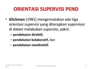 ORIENTASI SUPERVISI PEND
• Glickman (1981) mengemukakan ada tiga
orientasi supervisi yang diterapkan supervisor
di dalam melakukan supervisi, yakni:
– pendekatan direktif,
– pendekatan kolaboratif, dan
– pendekatan nondirektif.
Dr. H.M. Sulthon Masyhud,
M.Pd
FKIP UNIVERSITAS JEMBER 2010 15
 