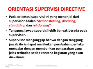 ORIENTASI SUPERVISI DIRECTIVE
• Pada orientasi supervisi ini yang menonjol dari
supervisor adalah “demonstrating, directing,
standizing, dan reinforcing”.
• Tanggung jawab supervisi lebih banyak berada pada
supervisor.
• Supervisor menganggap bahwa dengan tanggung
jawab itu ia dapat melakukan perubahan perilaku
mengajar dengan memberikan pengarahan yang
jelas terhadap setiap rencana kegiatan yang akan
dievaluasi.
Dr. H.M. Sulthon Masyhud,
M.Pd
FKIP UNIVERSITAS JEMBER 2010 16
 
