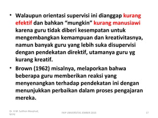• Walaupun orientasi supervisi ini dianggap kurang
efektif dan bahkan “mungkin” kurang manusiawi
karena guru tidak diberi kesempatan untuk
mengembangkan kemampuan dan kreativitasnya,
namun banyak guru yang lebih suka disupervisi
dengan pendekatan direktif, utamanya guru yg
kurang kreatif.
• Brown (1962) misalnya, melaporkan bahwa
beberapa guru memberikan reaksi yang
menyenangkan terhadap pendekatan ini dengan
menunjukkan perbaikan dalam proses pengajaran
mereka.
Dr. H.M. Sulthon Masyhud,
M.Pd
FKIP UNIVERSITAS JEMBER 2010 17
 