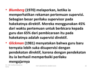 • Blumberg (1970) melaporkan, ketika ia
memperhatikan rekaman pertemuan supervisi.
Sebagian besar perilaku supervisor pada
hakekatnya direktif. Mereka menggunakan 45%
dari waktu pertemuan untuk berbicara kepada
guru dan 65% dari pembicaraan itu pada
hakekatnya adalah supervisi direktif.
• Glickman (1981) menyatakan bahwa guru baru
ternyata lebih suka disupervisi dengan
pendekatan direktif, karena dengan pendekatan
itu ia berhasil memperbaiki perilaku
mengajarnya
Dr. H.M. Sulthon Masyhud,
M.Pd
FKIP UNIVERSITAS JEMBER 2010 18
 
