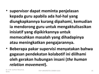 • supervisor dapat meminta penjelasan
kepada guru apabila ada hal-hal yang
diungkapkannya kurang dipahami, kemudian
ia mendorong guru untuk mengaktulisasikan
inisiatif yang dipikirkannya untuk
memecahkan masalah yang dihadapinya
atau meningkatkan pengajarannya.
• Beberapa pakar supervisi menyatakan bahwa
gagasan pendekatan kolabotif ini diilhami
oleh gerakan hubungan insani (the human
relation movement).
Dr. H.M. Sulthon Masyhud,
M.Pd
FKIP UNIVERSITAS JEMBER 2010 20
 