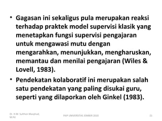 • Gagasan ini sekaligus pula merupakan reaksi
terhadap praktek model supervisi klasik yang
menetapkan fungsi supervisi pengajaran
untuk mengawasi mutu dengan
mengarahkan, menunjukkan, mengharuskan,
memantau dan menilai pengajaran (Wiles &
Lovell, 1983).
• Pendekatan kolaboratif ini merupakan salah
satu pendekatan yang paling disukai guru,
seperti yang dilaporkan oleh Ginkel (1983).
Dr. H.M. Sulthon Masyhud,
M.Pd
FKIP UNIVERSITAS JEMBER 2010 21
 