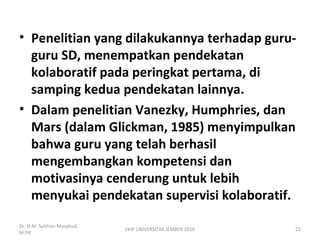 • Penelitian yang dilakukannya terhadap guru-
guru SD, menempatkan pendekatan
kolaboratif pada peringkat pertama, di
samping kedua pendekatan lainnya.
• Dalam penelitian Vanezky, Humphries, dan
Mars (dalam Glickman, 1985) menyimpulkan
bahwa guru yang telah berhasil
mengembangkan kompetensi dan
motivasinya cenderung untuk lebih
menyukai pendekatan supervisi kolaboratif.
Dr. H.M. Sulthon Masyhud,
M.Pd
FKIP UNIVERSITAS JEMBER 2010 22
 