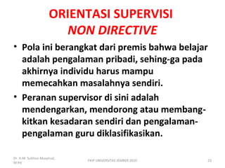 ORIENTASI SUPERVISI
NON DIRECTIVE
• Pola ini berangkat dari premis bahwa belajar
adalah pengalaman pribadi, sehing-ga pada
akhirnya individu harus mampu
memecahkan masalahnya sendiri.
• Peranan supervisor di sini adalah
mendengarkan, mendorong atau membang-
kitkan kesadaran sendiri dan pengalaman-
pengalaman guru diklasifikasikan.
Dr. H.M. Sulthon Masyhud,
M.Pd
FKIP UNIVERSITAS JEMBER 2010 23
 