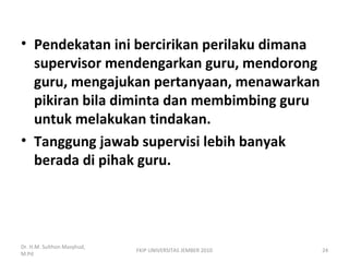 • Pendekatan ini bercirikan perilaku dimana
supervisor mendengarkan guru, mendorong
guru, mengajukan pertanyaan, menawarkan
pikiran bila diminta dan membimbing guru
untuk melakukan tindakan.
• Tanggung jawab supervisi lebih banyak
berada di pihak guru.
Dr. H.M. Sulthon Masyhud,
M.Pd
FKIP UNIVERSITAS JEMBER 2010 24
 
