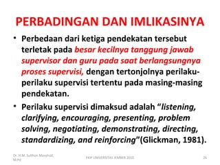PERBADINGAN DAN IMLIKASINYA
• Perbedaan dari ketiga pendekatan tersebut
terletak pada besar kecilnya tanggung jawab
supervisor dan guru pada saat berlangsungnya
proses supervisi, dengan tertonjolnya perilaku-
perilaku supervisi tertentu pada masing-masing
pendekatan.
• Perilaku supervisi dimaksud adalah “listening,
clarifying, encouraging, presenting, problem
solving, negotiating, demonstrating, directing,
standardizing, and reinforcing”(Glickman, 1981).
Dr. H.M. Sulthon Masyhud,
M.Pd
FKIP UNIVERSITAS JEMBER 2010 26
 