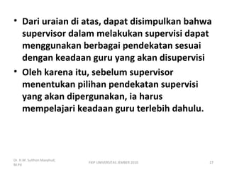 • Dari uraian di atas, dapat disimpulkan bahwa
supervisor dalam melakukan supervisi dapat
menggunakan berbagai pendekatan sesuai
dengan keadaan guru yang akan disupervisi
• Oleh karena itu, sebelum supervisor
menentukan pilihan pendekatan supervisi
yang akan dipergunakan, ia harus
mempelajari keadaan guru terlebih dahulu.
Dr. H.M. Sulthon Masyhud,
M.Pd
FKIP UNIVERSITAS JEMBER 2010 27
 