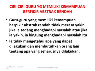 CIRI-CIRI GURU YG MEMILIKI KEMAMPUAN
BERFIKIR ABSTRAK RENDAH
• Guru-guru yang memiliki kemampuan
berpikir abstrak rendah tidak merasa yakin
jika ia sedang menghadapi masalah atau jika
ia yakin, ia bingung menghadapi masalah itu
• Ia tidak mengetahui apa yang dapat
dilakukan dan membutuhkan orang lain
tentang apa yang seharusnya dilakukan.
Dr. H.M. Sulthon Masyhud,
M.Pd
FKIP UNIVERSITAS JEMBER 2010 32
 