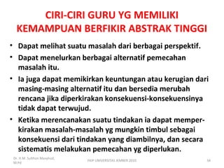 CIRI-CIRI GURU YG MEMILIKI
KEMAMPUAN BERFIKIR ABSTRAK TINGGI
• Dapat melihat suatu masalah dari berbagai perspektif.
• Dapat menelurkan berbagai alternatif pemecahan
masalah itu.
• Ia juga dapat memikirkan keuntungan atau kerugian dari
masing-masing alternatif itu dan bersedia merubah
rencana jika diperkirakan konsekuensi-konsekuensinya
tidak dapat terwujud.
• Ketika merencanakan suatu tindakan ia dapat memper-
kirakan masalah-masalah yg mungkin timbul sebagai
konsekuensi dari tindakan yang diambilnya, dan secara
sistematis melakukan pemecahan yg diperlukan.
Dr. H.M. Sulthon Masyhud,
M.Pd
FKIP UNIVERSITAS JEMBER 2010 34
 