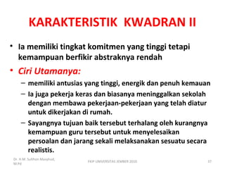 KARAKTERISTIK KWADRAN II
• Ia memiliki tingkat komitmen yang tinggi tetapi
kemampuan berfikir abstraknya rendah
• Ciri Utamanya:
– memiliki antusias yang tinggi, energik dan penuh kemauan
– Ia juga pekerja keras dan biasanya meninggalkan sekolah
dengan membawa pekerjaan-pekerjaan yang telah diatur
untuk dikerjakan di rumah.
– Sayangnya tujuan baik tersebut terhalang oleh kurangnya
kemampuan guru tersebut untuk menyelesaikan
persoalan dan jarang sekali melaksanakan sesuatu secara
realistis.
Dr. H.M. Sulthon Masyhud,
M.Pd
FKIP UNIVERSITAS JEMBER 2010 37
 