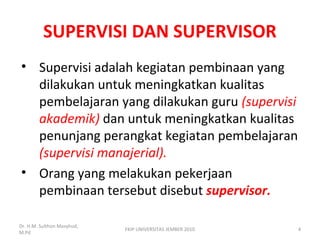 SUPERVISI DAN SUPERVISOR
• Supervisi adalah kegiatan pembinaan yang
dilakukan untuk meningkatkan kualitas
pembelajaran yang dilakukan guru (supervisi
akademik) dan untuk meningkatkan kualitas
penunjang perangkat kegiatan pembelajaran
(supervisi manajerial).
• Orang yang melakukan pekerjaan
pembinaan tersebut disebut supervisor.
Dr. H.M. Sulthon Masyhud,
M.Pd
4FKIP UNIVERSITAS JEMBER 2010
 