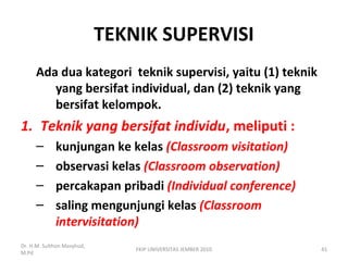 TEKNIK SUPERVISI
Ada dua kategori teknik supervisi, yaitu (1) teknik
yang bersifat individual, dan (2) teknik yang
bersifat kelompok.
1. Teknik yang bersifat individu, meliputi :
– kunjungan ke kelas (Classroom visitation)
– observasi kelas (Classroom observation)
– percakapan pribadi (Individual conference)
– saling mengunjungi kelas (Classroom
intervisitation)
Dr. H.M. Sulthon Masyhud,
M.Pd
41FKIP UNIVERSITAS JEMBER 2010
 