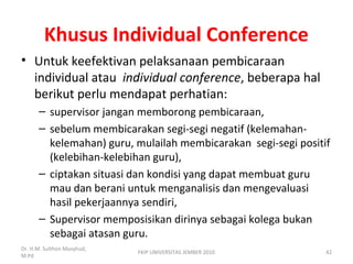 Khusus Individual Conference
• Untuk keefektivan pelaksanaan pembicaraan
individual atau individual conference, beberapa hal
berikut perlu mendapat perhatian:
– supervisor jangan memborong pembicaraan,
– sebelum membicarakan segi-segi negatif (kelemahan-
kelemahan) guru, mulailah membicarakan segi-segi positif
(kelebihan-kelebihan guru),
– ciptakan situasi dan kondisi yang dapat membuat guru
mau dan berani untuk menganalisis dan mengevaluasi
hasil pekerjaannya sendiri,
– Supervisor memposisikan dirinya sebagai kolega bukan
sebagai atasan guru.
Dr. H.M. Sulthon Masyhud,
M.Pd
FKIP UNIVERSITAS JEMBER 2010 42
 