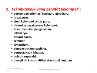 2. Teknik-teknik yang bersifat kelompok :
– pertemuan orientasi bagi guru-guru baru,
– rapat guru,
– studi kelompok antar guru,
– diskusi sebagai proses kelompok,
– tukar menukar pengalaman,
– lokakarya,
– diskusi panel,
– seminar,
– simposium,
– demonstration teaching,
– perpustakaan jabatan,
– buletin supervisi,
– mengikuti kursus, diklat atau studi lanjutan
Dr. H.M. Sulthon Masyhud,
M.Pd
43FKIP UNIVERSITAS JEMBER 2010
 