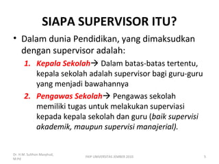 SIAPA SUPERVISOR ITU?
• Dalam dunia Pendidikan, yang dimaksudkan
dengan supervisor adalah:
1. Kepala Sekolah Dalam batas-batas tertentu,
kepala sekolah adalah supervisor bagi guru-guru
yang menjadi bawahannya
2. Pengawas Sekolah Pengawas sekolah
memiliki tugas untuk melakukan superviasi
kepada kepala sekolah dan guru (baik supervisi
akademik, maupun supervisi manajerial).
Dr. H.M. Sulthon Masyhud,
M.Pd
5FKIP UNIVERSITAS JEMBER 2010
 