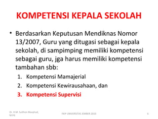 KOMPETENSI KEPALA SEKOLAH
• Berdasarkan Keputusan Mendiknas Nomor
13/2007, Guru yang ditugasi sebagai kepala
sekolah, di sampimping memiliki kompetensi
sebagai guru, jga harus memiliki kompetensi
tambahan sbb:
1. Kompetensi Mamajerial
2. Kompetensi Kewirausahaan, dan
3. Kompetensi Supervisi
Dr. H.M. Sulthon Masyhud,
M.Pd
6FKIP UNIVERSITAS JEMBER 2010
 