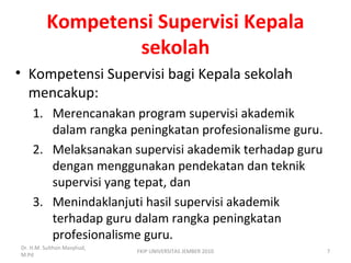 Kompetensi Supervisi Kepala
sekolah
• Kompetensi Supervisi bagi Kepala sekolah
mencakup:
1. Merencanakan program supervisi akademik
dalam rangka peningkatan profesionalisme guru.
2. Melaksanakan supervisi akademik terhadap guru
dengan menggunakan pendekatan dan teknik
supervisi yang tepat, dan
3. Menindaklanjuti hasil supervisi akademik
terhadap guru dalam rangka peningkatan
profesionalisme guru.
Dr. H.M. Sulthon Masyhud,
M.Pd
7FKIP UNIVERSITAS JEMBER 2010
 