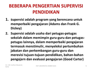 BEBERAPA PENGERTIAN SUPERVISI
PENDIDIKAN
1. supervisi adalah program yang berencana untuk
memperbaiki pengajaran (Adams dan Frank G.
Dickey)
2. Supervisi adalah usaha dari petugas-petugas
sekolah dalam memimpin guru-guru dan petugas-
petugas lainnya, dalam memperbaiki pengajaran
termasuk menstimulir, menyeleksi pertumbuhan
jabatan dan perkembangan guru-guru dan
merevisi tujuan-tujuan pendidikan, bahan-bahan
pengajarn dan evaluasi pengajaran (Good Carter)
Dr. H.M. Sulthon Masyhud,
M.Pd
8FKIP UNIVERSITAS JEMBER 2010
 