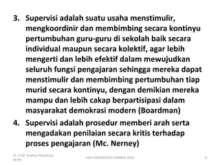 3. Supervisi adalah suatu usaha menstimulir,
mengkoordinir dan membimbing secara kontinyu
pertumbuhan guru-guru di sekolah baik secara
individual maupun secara kolektif, agar lebih
mengerti dan lebih efektif dalam mewujudkan
seluruh fungsi pengajaran sehingga mereka dapat
menstimulir dan membimbing pertumbuhan tiap
murid secara kontinyu, dengan demikian mereka
mampu dan lebih cakap berpartisipasi dalam
masyarakat demokrasi modern (Boardman)
4. Supervisi adalah prosedur memberi arah serta
mengadakan penilaian secara kritis terhadap
proses pengajaran (Mc. Nerney)
Dr. H.M. Sulthon Masyhud,
M.Pd
9FKIP UNIVERSITAS JEMBER 2010
 