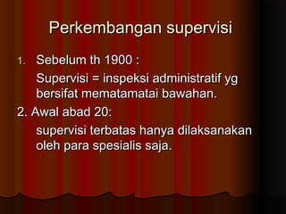Perkembangan supervisi
Sebelum th 1900 :
Supervisi = inspeksi administratif yg
bersifat mematamatai bawahan.
2. Awal abad 20:
supervisi terbatas hanya dilaksanakan
oleh para spesialis saja.
1.

 